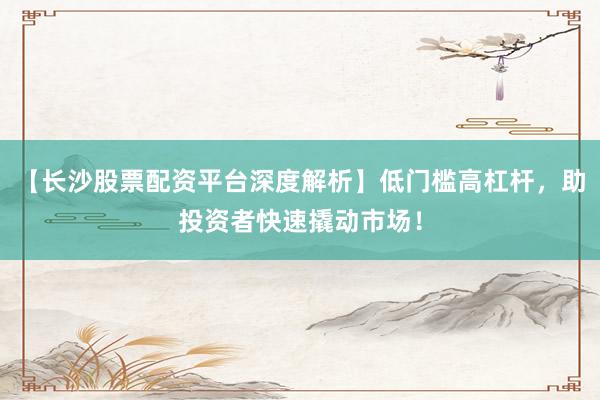 【长沙股票配资平台深度解析】低门槛高杠杆，助投资者快速撬动市场！