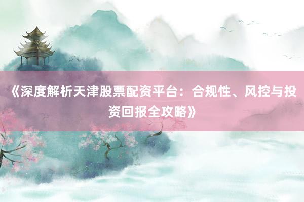 《深度解析天津股票配资平台：合规性、风控与投资回报全攻略》
