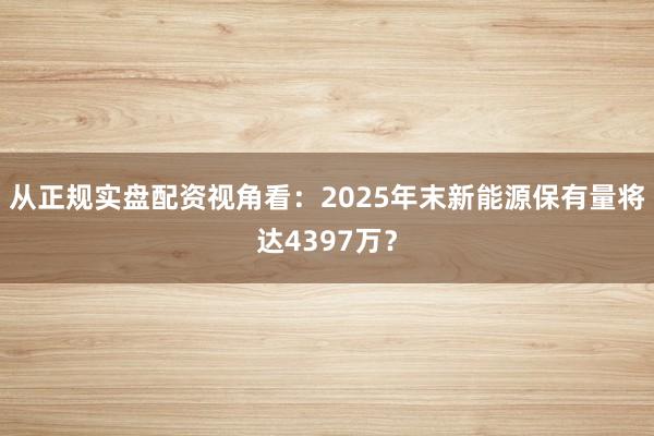 从正规实盘配资视角看：2025年末新能源保有量将达4397万？