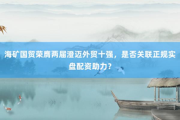 海矿国贸荣膺两届澄迈外贸十强，是否关联正规实盘配资助力？