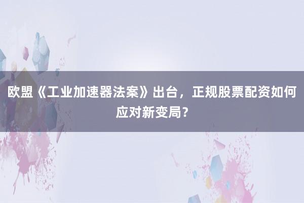 欧盟《工业加速器法案》出台，正规股票配资如何应对新变局？