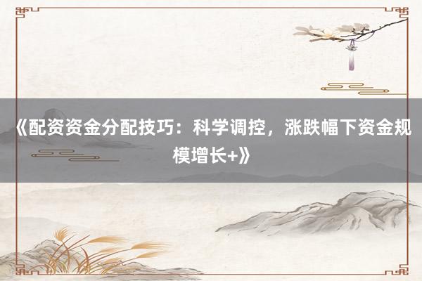 《配资资金分配技巧：科学调控，涨跌幅下资金规模增长+》