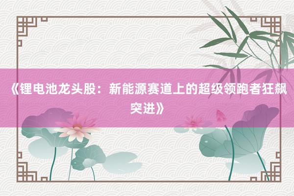 《锂电池龙头股：新能源赛道上的超级领跑者狂飙突进》