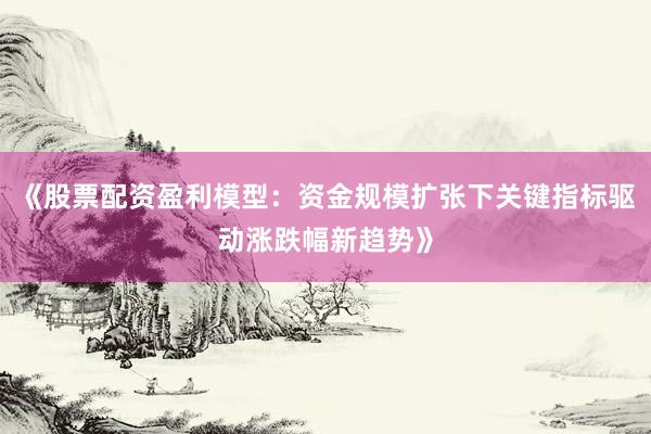 《股票配资盈利模型：资金规模扩张下关键指标驱动涨跌幅新趋势》