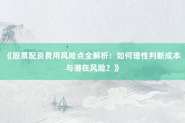 《股票配资费用风险点全解析：如何理性判断成本与潜在风险？》