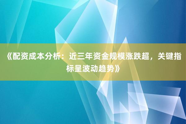 《配资成本分析：近三年资金规模涨跌超，关键指标呈波动趋势》