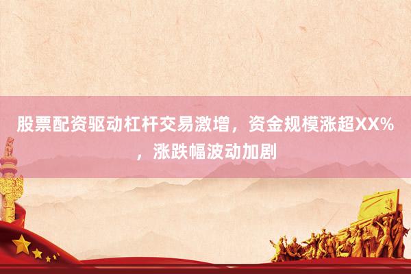 股票配资驱动杠杆交易激增，资金规模涨超XX%，涨跌幅波动加剧