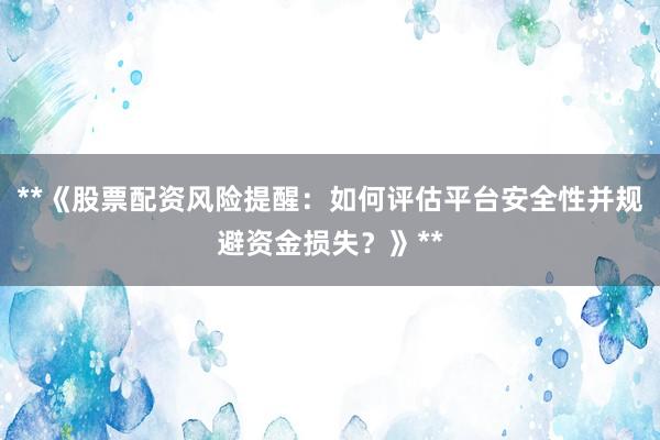 **《股票配资风险提醒：如何评估平台安全性并规避资金损失？》**