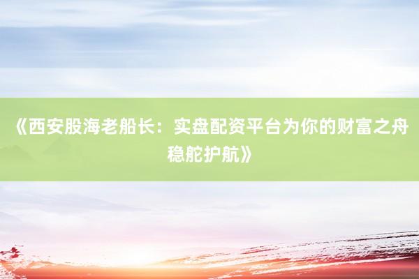 《西安股海老船长：实盘配资平台为你的财富之舟稳舵护航》