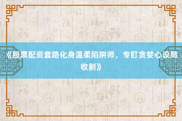 《股票配资套路化身温柔陷阱师，专盯贪婪心设局收割》
