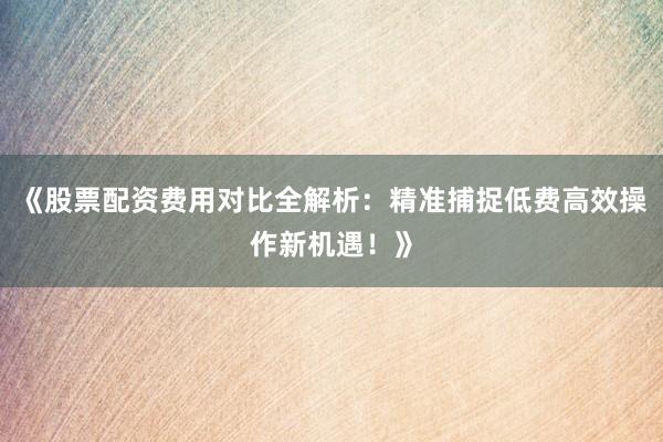 《股票配资费用对比全解析：精准捕捉低费高效操作新机遇！》