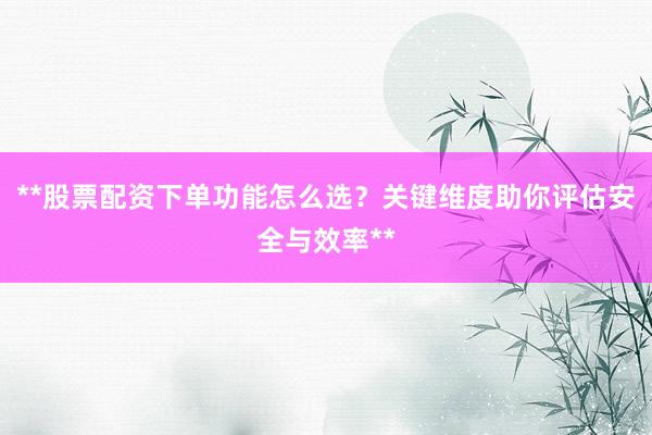 **股票配资下单功能怎么选？关键维度助你评估安全与效率**