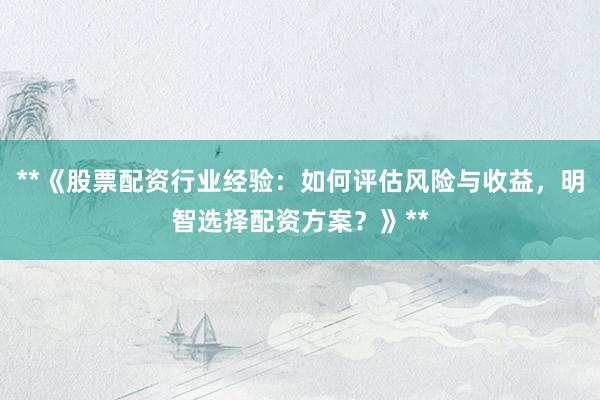 **《股票配资行业经验：如何评估风险与收益，明智选择配资方案？》**