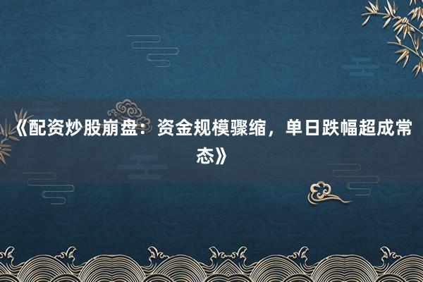 《配资炒股崩盘：资金规模骤缩，单日跌幅超成常态》