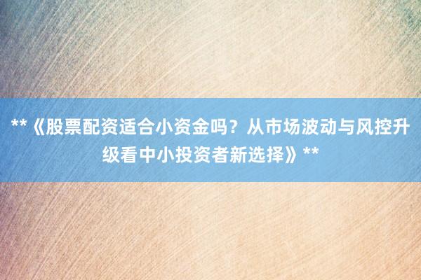 **《股票配资适合小资金吗？从市场波动与风控升级看中小投资者新选择》**