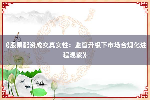 《股票配资成交真实性：监管升级下市场合规化进程观察》