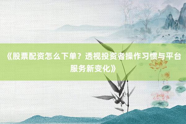《股票配资怎么下单？透视投资者操作习惯与平台服务新变化》