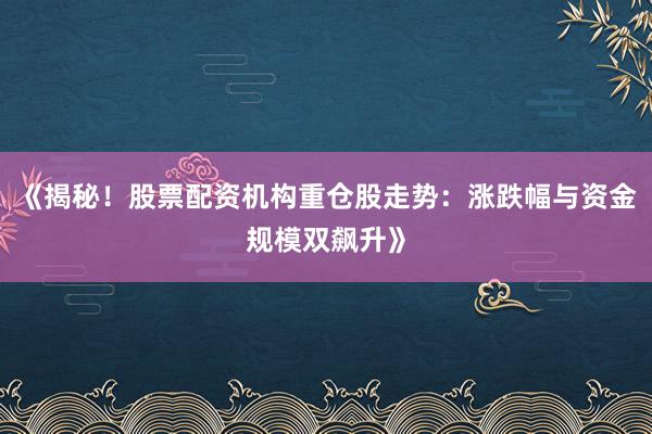 《揭秘！股票配资机构重仓股走势：涨跌幅与资金规模双飙升》