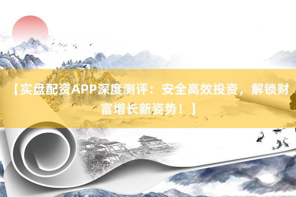 【实盘配资APP深度测评：安全高效投资，解锁财富增长新姿势！】