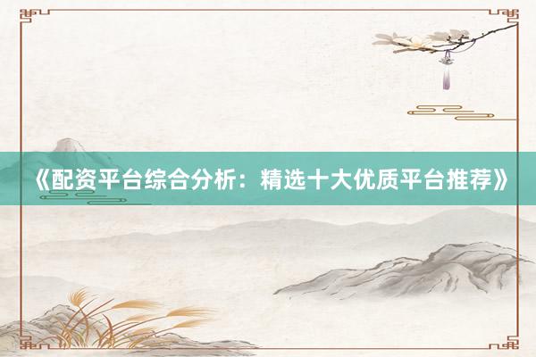 《配资平台综合分析：精选十大优质平台推荐》