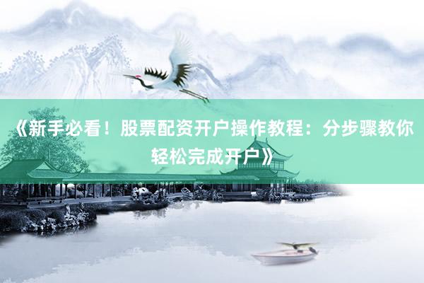 《新手必看！股票配资开户操作教程：分步骤教你轻松完成开户》