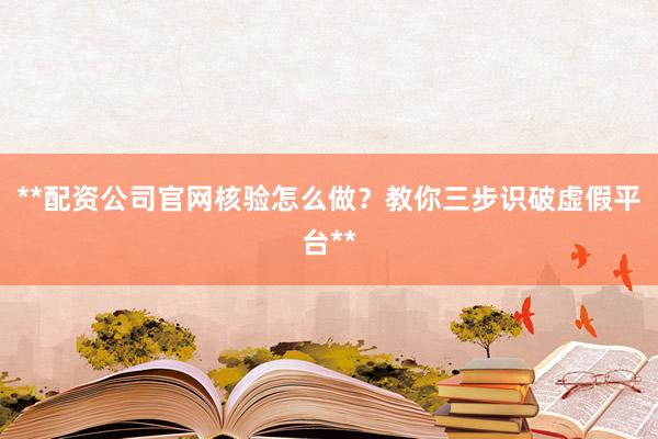 **配资公司官网核验怎么做?教你三步识破虚假平台**